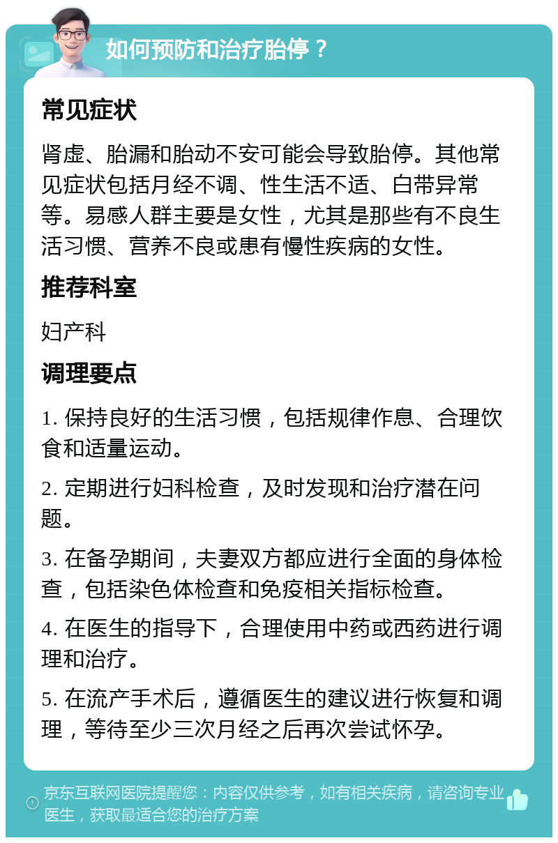 如何预防和治疗胎停？ 常见症状 肾虚、胎漏和胎动不安可能会导致胎停。其他常见症状包括月经不调、性生活不适、白带异常等。易感人群主要是女性，尤其是那些有不良生活习惯、营养不良或患有慢性疾病的女性。 推荐科室 妇产科 调理要点 1. 保持良好的生活习惯，包括规律作息、合理饮食和适量运动。 2. 定期进行妇科检查，及时发现和治疗潜在问题。 3. 在备孕期间，夫妻双方都应进行全面的身体检查，包括染色体检查和免疫相关指标检查。 4. 在医生的指导下，合理使用中药或西药进行调理和治疗。 5. 在流产手术后，遵循医生的建议进行恢复和调理，等待至少三次月经之后再次尝试怀孕。