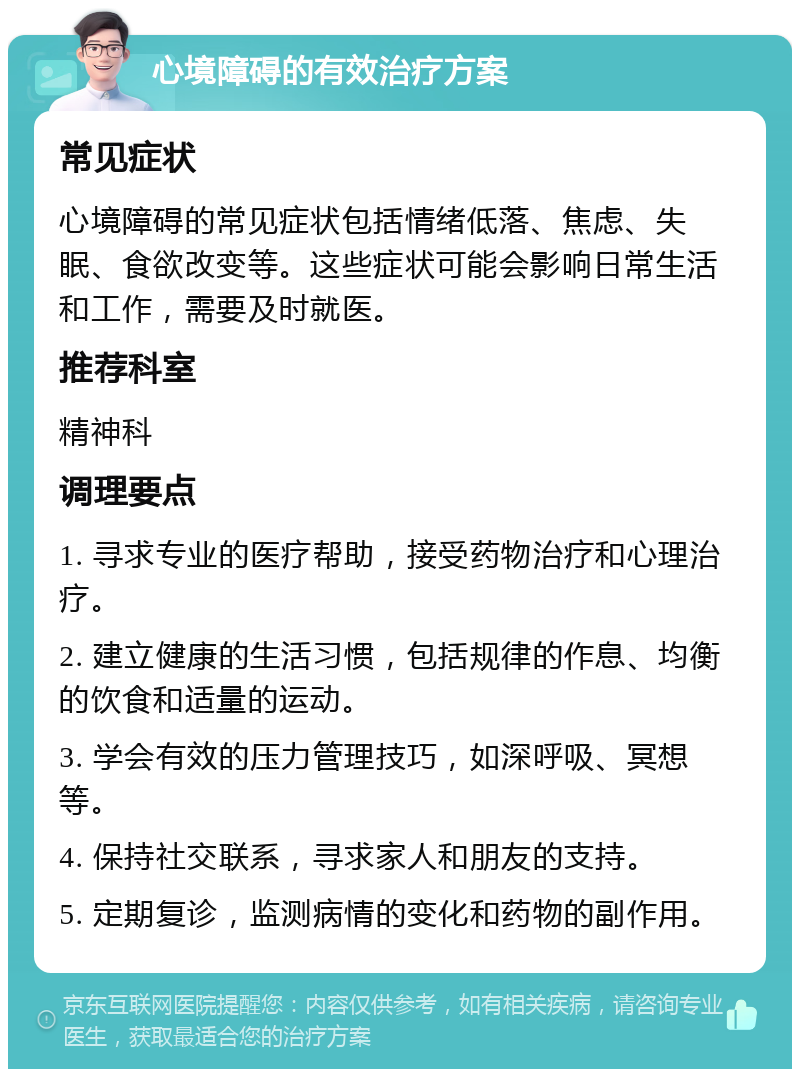 心境障碍的有效治疗方案 常见症状 心境障碍的常见症状包括情绪低落、焦虑、失眠、食欲改变等。这些症状可能会影响日常生活和工作，需要及时就医。 推荐科室 精神科 调理要点 1. 寻求专业的医疗帮助，接受药物治疗和心理治疗。 2. 建立健康的生活习惯，包括规律的作息、均衡的饮食和适量的运动。 3. 学会有效的压力管理技巧，如深呼吸、冥想等。 4. 保持社交联系，寻求家人和朋友的支持。 5. 定期复诊，监测病情的变化和药物的副作用。