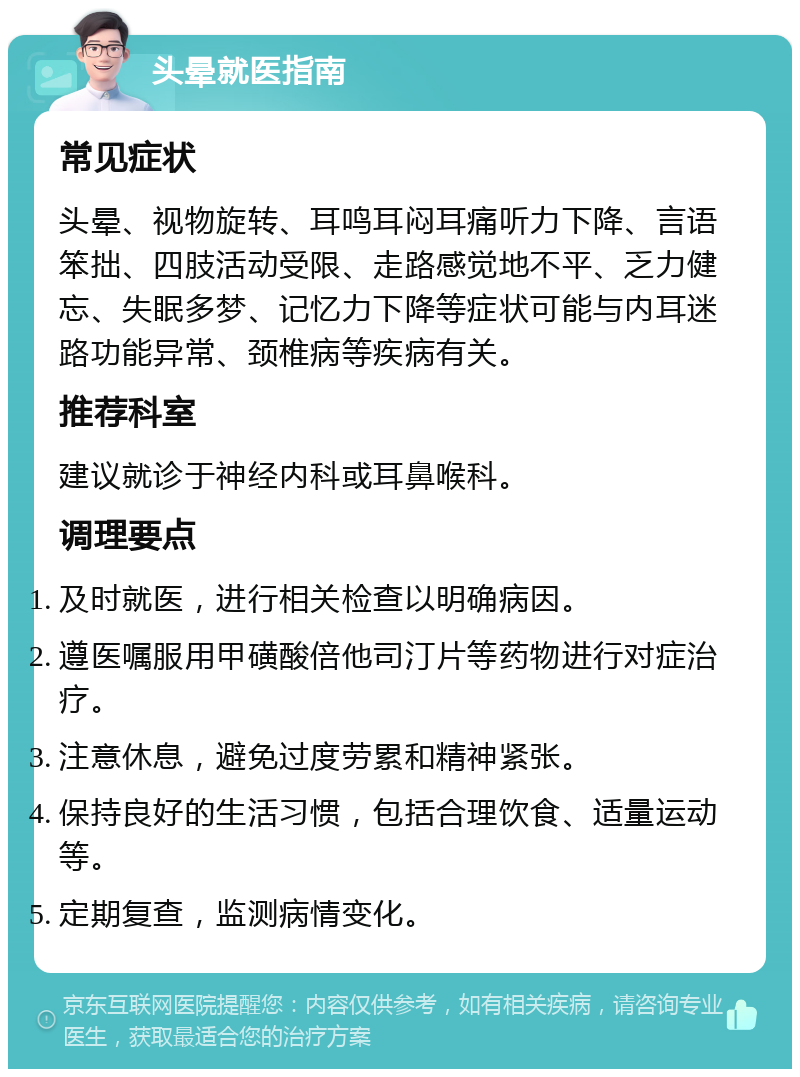 头晕就医指南 常见症状 头晕、视物旋转、耳鸣耳闷耳痛听力下降、言语笨拙、四肢活动受限、走路感觉地不平、乏力健忘、失眠多梦、记忆力下降等症状可能与内耳迷路功能异常、颈椎病等疾病有关。 推荐科室 建议就诊于神经内科或耳鼻喉科。 调理要点 及时就医，进行相关检查以明确病因。 遵医嘱服用甲磺酸倍他司汀片等药物进行对症治疗。 注意休息，避免过度劳累和精神紧张。 保持良好的生活习惯，包括合理饮食、适量运动等。 定期复查，监测病情变化。