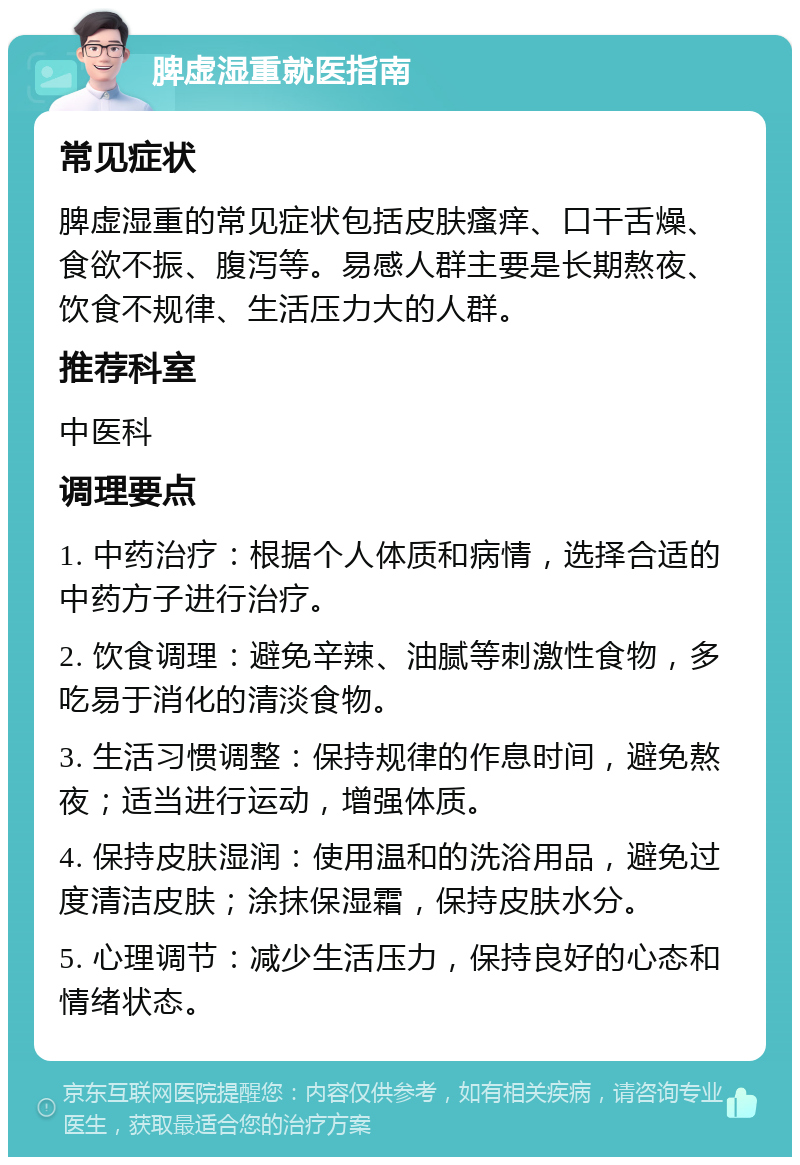 脾虚湿重就医指南 常见症状 脾虚湿重的常见症状包括皮肤瘙痒、口干舌燥、食欲不振、腹泻等。易感人群主要是长期熬夜、饮食不规律、生活压力大的人群。 推荐科室 中医科 调理要点 1. 中药治疗：根据个人体质和病情，选择合适的中药方子进行治疗。 2. 饮食调理：避免辛辣、油腻等刺激性食物，多吃易于消化的清淡食物。 3. 生活习惯调整：保持规律的作息时间，避免熬夜；适当进行运动，增强体质。 4. 保持皮肤湿润：使用温和的洗浴用品，避免过度清洁皮肤；涂抹保湿霜，保持皮肤水分。 5. 心理调节：减少生活压力，保持良好的心态和情绪状态。