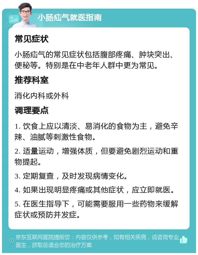 小肠疝气就医指南 常见症状 小肠疝气的常见症状包括腹部疼痛、肿块突出、便秘等。特别是在中老年人群中更为常见。 推荐科室 消化内科或外科 调理要点 1. 饮食上应以清淡、易消化的食物为主，避免辛辣、油腻等刺激性食物。 2. 适量运动，增强体质，但要避免剧烈运动和重物提起。 3. 定期复查，及时发现病情变化。 4. 如果出现明显疼痛或其他症状，应立即就医。 5. 在医生指导下，可能需要服用一些药物来缓解症状或预防并发症。