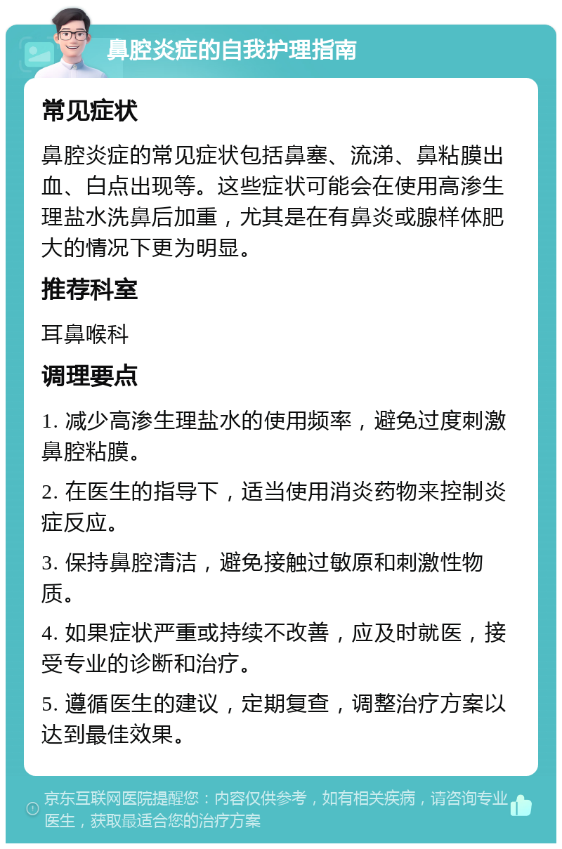 鼻腔炎症的自我护理指南 常见症状 鼻腔炎症的常见症状包括鼻塞、流涕、鼻粘膜出血、白点出现等。这些症状可能会在使用高渗生理盐水洗鼻后加重，尤其是在有鼻炎或腺样体肥大的情况下更为明显。 推荐科室 耳鼻喉科 调理要点 1. 减少高渗生理盐水的使用频率，避免过度刺激鼻腔粘膜。 2. 在医生的指导下，适当使用消炎药物来控制炎症反应。 3. 保持鼻腔清洁，避免接触过敏原和刺激性物质。 4. 如果症状严重或持续不改善，应及时就医，接受专业的诊断和治疗。 5. 遵循医生的建议，定期复查，调整治疗方案以达到最佳效果。