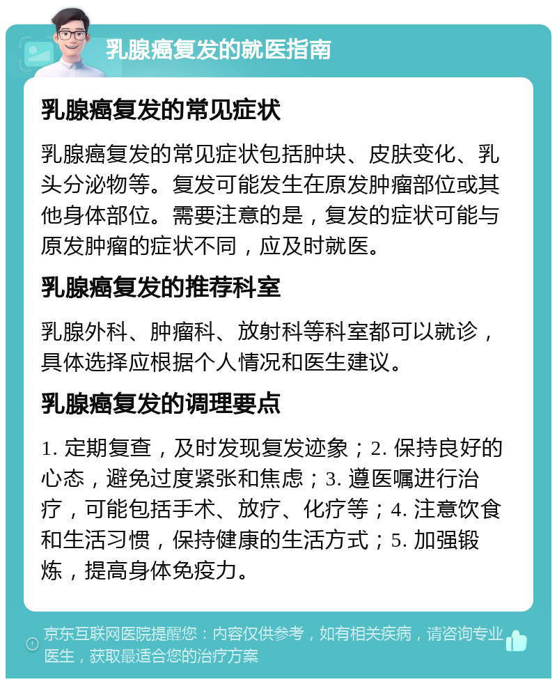 乳腺癌复发的就医指南 乳腺癌复发的常见症状 乳腺癌复发的常见症状包括肿块、皮肤变化、乳头分泌物等。复发可能发生在原发肿瘤部位或其他身体部位。需要注意的是，复发的症状可能与原发肿瘤的症状不同，应及时就医。 乳腺癌复发的推荐科室 乳腺外科、肿瘤科、放射科等科室都可以就诊，具体选择应根据个人情况和医生建议。 乳腺癌复发的调理要点 1. 定期复查，及时发现复发迹象；2. 保持良好的心态，避免过度紧张和焦虑；3. 遵医嘱进行治疗，可能包括手术、放疗、化疗等；4. 注意饮食和生活习惯，保持健康的生活方式；5. 加强锻炼，提高身体免疫力。