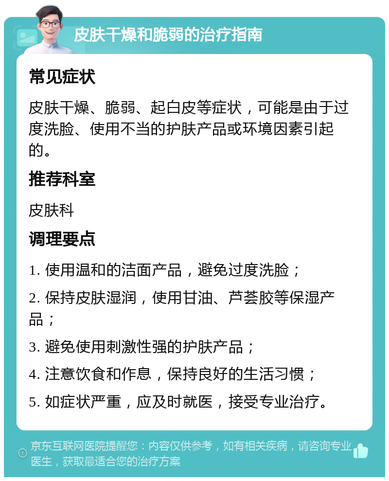 皮肤干燥和脆弱的治疗指南 常见症状 皮肤干燥、脆弱、起白皮等症状，可能是由于过度洗脸、使用不当的护肤产品或环境因素引起的。 推荐科室 皮肤科 调理要点 1. 使用温和的洁面产品，避免过度洗脸； 2. 保持皮肤湿润，使用甘油、芦荟胶等保湿产品； 3. 避免使用刺激性强的护肤产品； 4. 注意饮食和作息，保持良好的生活习惯； 5. 如症状严重，应及时就医，接受专业治疗。