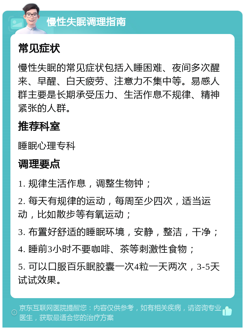 慢性失眠调理指南 常见症状 慢性失眠的常见症状包括入睡困难、夜间多次醒来、早醒、白天疲劳、注意力不集中等。易感人群主要是长期承受压力、生活作息不规律、精神紧张的人群。 推荐科室 睡眠心理专科 调理要点 1. 规律生活作息，调整生物钟； 2. 每天有规律的运动，每周至少四次，适当运动，比如散步等有氧运动； 3. 布置好舒适的睡眠环境，安静，整洁，干净； 4. 睡前3小时不要咖啡、茶等刺激性食物； 5. 可以口服百乐眠胶囊一次4粒一天两次，3-5天试试效果。