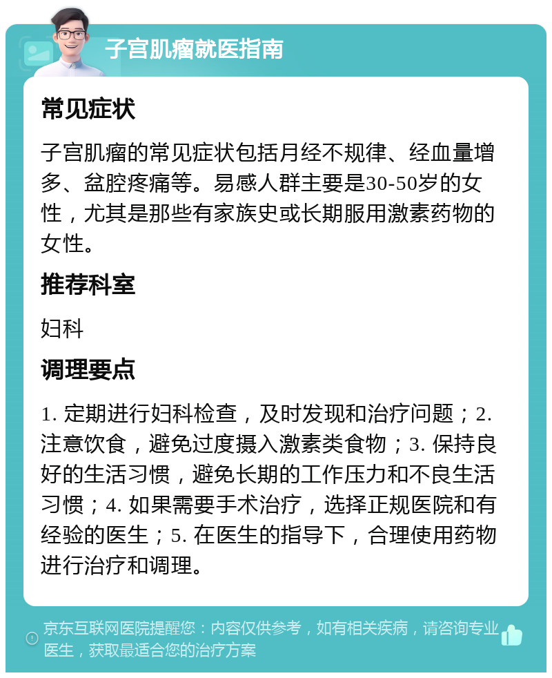 子宫肌瘤就医指南 常见症状 子宫肌瘤的常见症状包括月经不规律、经血量增多、盆腔疼痛等。易感人群主要是30-50岁的女性，尤其是那些有家族史或长期服用激素药物的女性。 推荐科室 妇科 调理要点 1. 定期进行妇科检查，及时发现和治疗问题；2. 注意饮食，避免过度摄入激素类食物；3. 保持良好的生活习惯，避免长期的工作压力和不良生活习惯；4. 如果需要手术治疗，选择正规医院和有经验的医生；5. 在医生的指导下，合理使用药物进行治疗和调理。