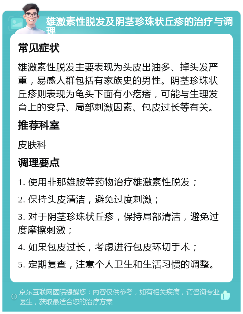 雄激素性脱发及阴茎珍珠状丘疹的治疗与调理 常见症状 雄激素性脱发主要表现为头皮出油多、掉头发严重，易感人群包括有家族史的男性。阴茎珍珠状丘疹则表现为龟头下面有小疙瘩，可能与生理发育上的变异、局部刺激因素、包皮过长等有关。 推荐科室 皮肤科 调理要点 1. 使用非那雄胺等药物治疗雄激素性脱发； 2. 保持头皮清洁，避免过度刺激； 3. 对于阴茎珍珠状丘疹，保持局部清洁，避免过度摩擦刺激； 4. 如果包皮过长，考虑进行包皮环切手术； 5. 定期复查，注意个人卫生和生活习惯的调整。