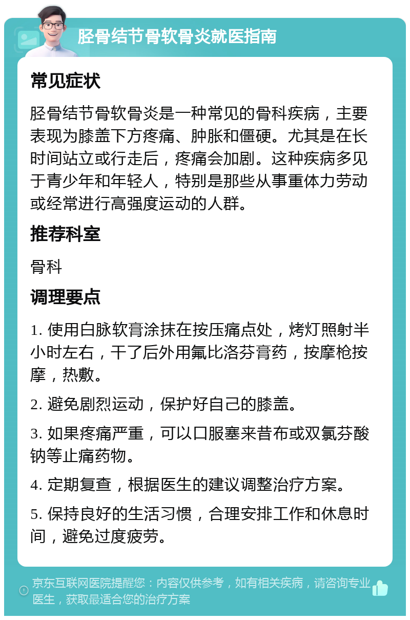 胫骨结节骨软骨炎就医指南 常见症状 胫骨结节骨软骨炎是一种常见的骨科疾病，主要表现为膝盖下方疼痛、肿胀和僵硬。尤其是在长时间站立或行走后，疼痛会加剧。这种疾病多见于青少年和年轻人，特别是那些从事重体力劳动或经常进行高强度运动的人群。 推荐科室 骨科 调理要点 1. 使用白脉软膏涂抹在按压痛点处，烤灯照射半小时左右，干了后外用氟比洛芬膏药，按摩枪按摩，热敷。 2. 避免剧烈运动，保护好自己的膝盖。 3. 如果疼痛严重，可以口服塞来昔布或双氯芬酸钠等止痛药物。 4. 定期复查，根据医生的建议调整治疗方案。 5. 保持良好的生活习惯，合理安排工作和休息时间，避免过度疲劳。