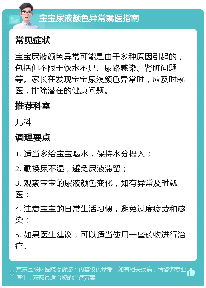 宝宝尿液颜色异常就医指南 常见症状 宝宝尿液颜色异常可能是由于多种原因引起的，包括但不限于饮水不足、尿路感染、肾脏问题等。家长在发现宝宝尿液颜色异常时，应及时就医，排除潜在的健康问题。 推荐科室 儿科 调理要点 1. 适当多给宝宝喝水，保持水分摄入； 2. 勤换尿不湿，避免尿液滞留； 3. 观察宝宝的尿液颜色变化，如有异常及时就医； 4. 注意宝宝的日常生活习惯，避免过度疲劳和感染； 5. 如果医生建议，可以适当使用一些药物进行治疗。