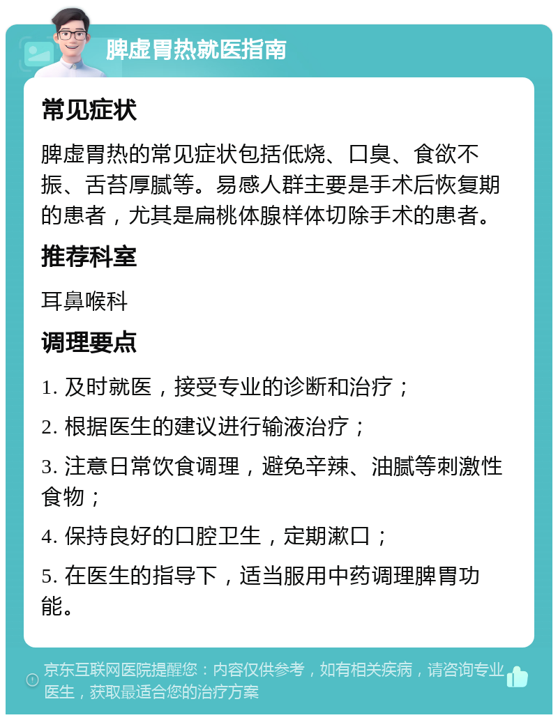 脾虚胃热就医指南 常见症状 脾虚胃热的常见症状包括低烧、口臭、食欲不振、舌苔厚腻等。易感人群主要是手术后恢复期的患者，尤其是扁桃体腺样体切除手术的患者。 推荐科室 耳鼻喉科 调理要点 1. 及时就医，接受专业的诊断和治疗； 2. 根据医生的建议进行输液治疗； 3. 注意日常饮食调理，避免辛辣、油腻等刺激性食物； 4. 保持良好的口腔卫生，定期漱口； 5. 在医生的指导下，适当服用中药调理脾胃功能。