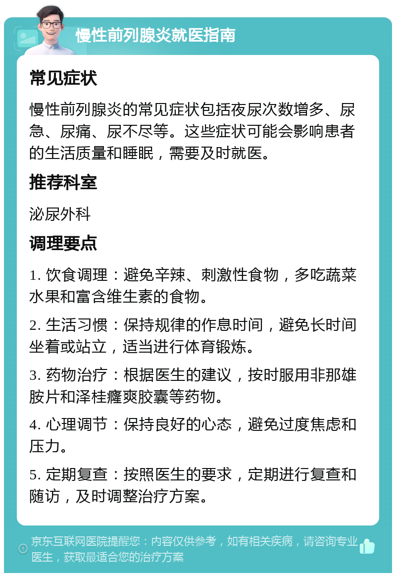 慢性前列腺炎就医指南 常见症状 慢性前列腺炎的常见症状包括夜尿次数增多、尿急、尿痛、尿不尽等。这些症状可能会影响患者的生活质量和睡眠，需要及时就医。 推荐科室 泌尿外科 调理要点 1. 饮食调理：避免辛辣、刺激性食物，多吃蔬菜水果和富含维生素的食物。 2. 生活习惯：保持规律的作息时间，避免长时间坐着或站立，适当进行体育锻炼。 3. 药物治疗：根据医生的建议，按时服用非那雄胺片和泽桂癃爽胶囊等药物。 4. 心理调节：保持良好的心态，避免过度焦虑和压力。 5. 定期复查：按照医生的要求，定期进行复查和随访，及时调整治疗方案。