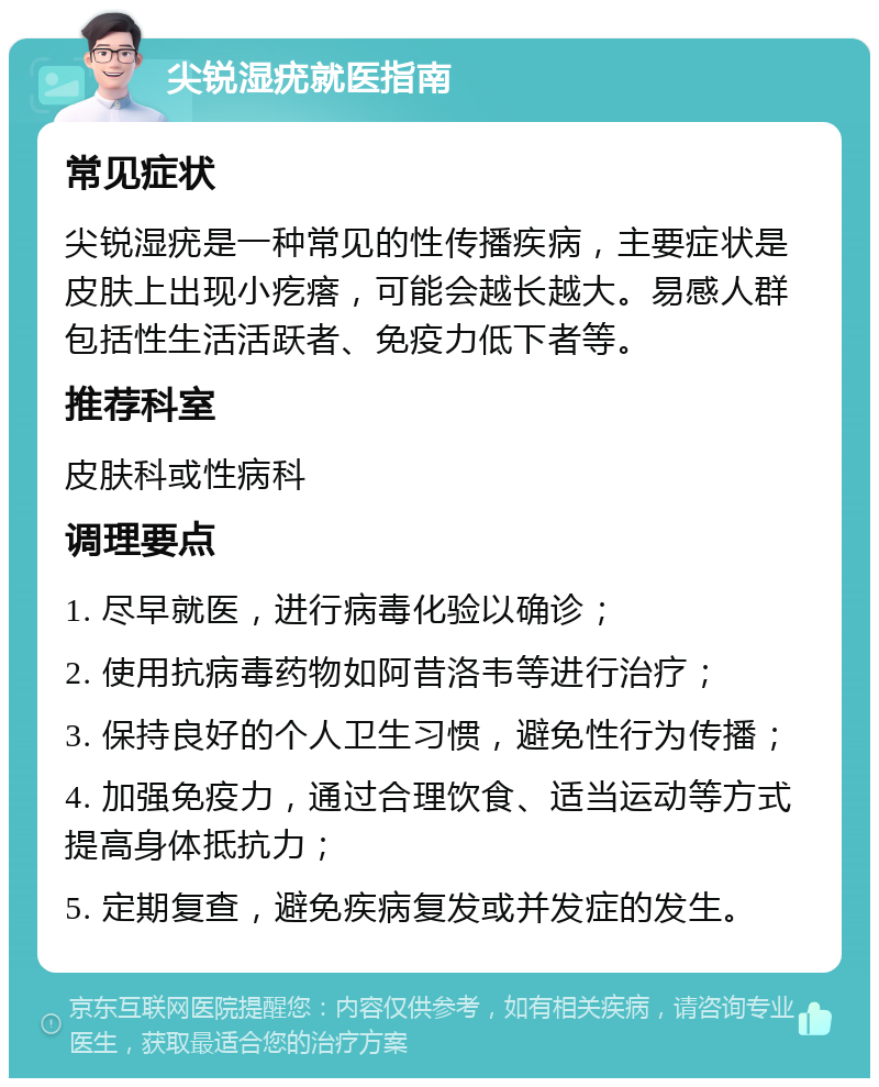 尖锐湿疣就医指南 常见症状 尖锐湿疣是一种常见的性传播疾病，主要症状是皮肤上出现小疙瘩，可能会越长越大。易感人群包括性生活活跃者、免疫力低下者等。 推荐科室 皮肤科或性病科 调理要点 1. 尽早就医，进行病毒化验以确诊； 2. 使用抗病毒药物如阿昔洛韦等进行治疗； 3. 保持良好的个人卫生习惯，避免性行为传播； 4. 加强免疫力，通过合理饮食、适当运动等方式提高身体抵抗力； 5. 定期复查，避免疾病复发或并发症的发生。