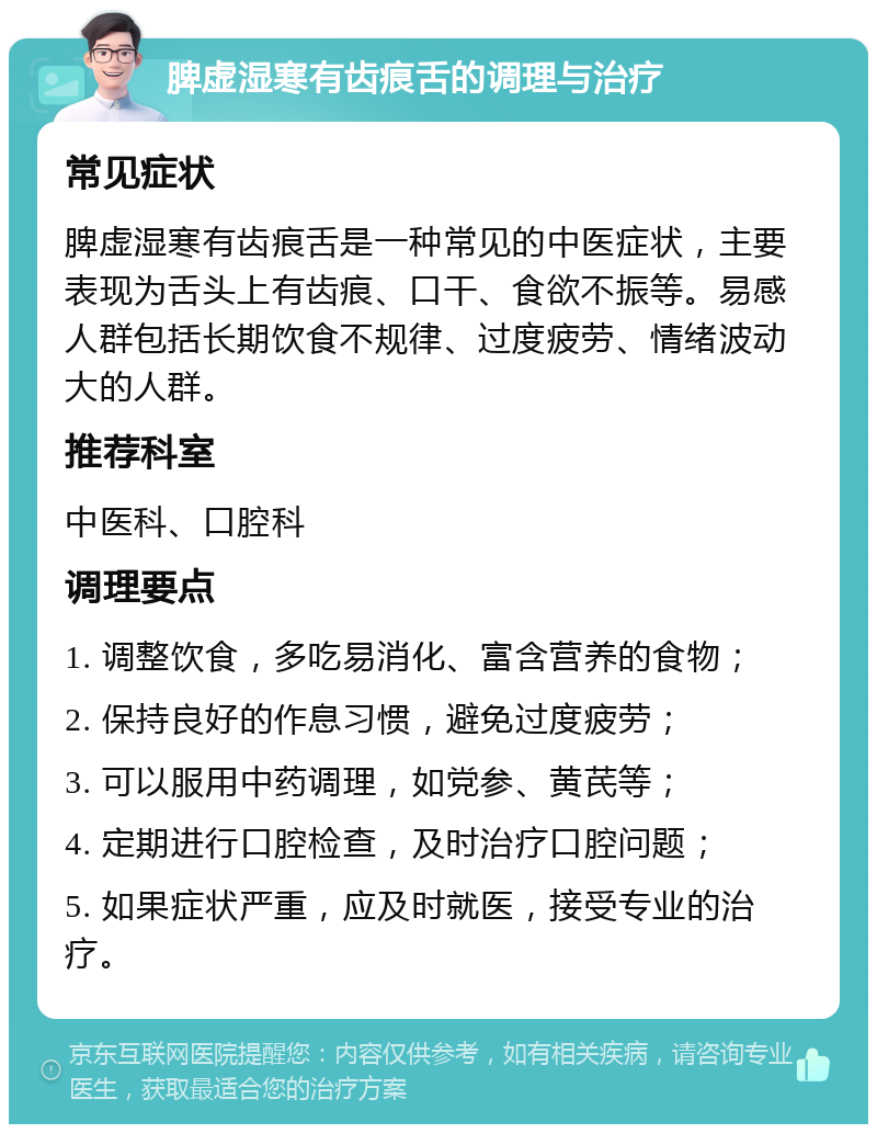 脾虚湿寒有齿痕舌的调理与治疗 常见症状 脾虚湿寒有齿痕舌是一种常见的中医症状，主要表现为舌头上有齿痕、口干、食欲不振等。易感人群包括长期饮食不规律、过度疲劳、情绪波动大的人群。 推荐科室 中医科、口腔科 调理要点 1. 调整饮食，多吃易消化、富含营养的食物； 2. 保持良好的作息习惯，避免过度疲劳； 3. 可以服用中药调理，如党参、黄芪等； 4. 定期进行口腔检查，及时治疗口腔问题； 5. 如果症状严重，应及时就医，接受专业的治疗。