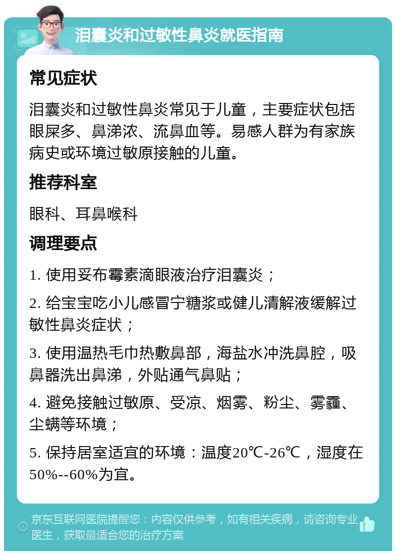 泪囊炎和过敏性鼻炎就医指南 常见症状 泪囊炎和过敏性鼻炎常见于儿童，主要症状包括眼屎多、鼻涕浓、流鼻血等。易感人群为有家族病史或环境过敏原接触的儿童。 推荐科室 眼科、耳鼻喉科 调理要点 1. 使用妥布霉素滴眼液治疗泪囊炎； 2. 给宝宝吃小儿感冒宁糖浆或健儿清解液缓解过敏性鼻炎症状； 3. 使用温热毛巾热敷鼻部，海盐水冲洗鼻腔，吸鼻器洗出鼻涕，外贴通气鼻贴； 4. 避免接触过敏原、受凉、烟雾、粉尘、雾霾、尘螨等环境； 5. 保持居室适宜的环境：温度20℃-26℃，湿度在50%--60%为宜。