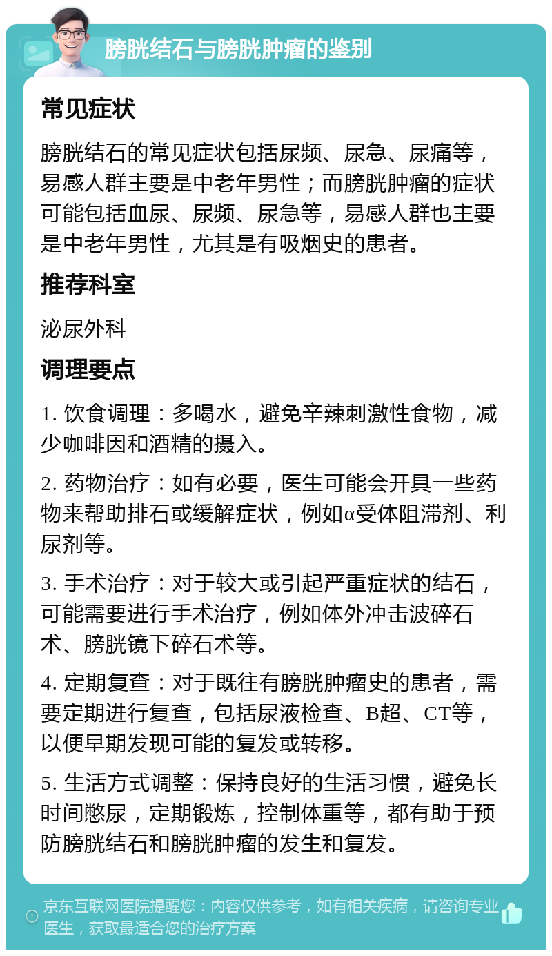 膀胱结石与膀胱肿瘤的鉴别 常见症状 膀胱结石的常见症状包括尿频、尿急、尿痛等，易感人群主要是中老年男性；而膀胱肿瘤的症状可能包括血尿、尿频、尿急等，易感人群也主要是中老年男性，尤其是有吸烟史的患者。 推荐科室 泌尿外科 调理要点 1. 饮食调理：多喝水，避免辛辣刺激性食物，减少咖啡因和酒精的摄入。 2. 药物治疗：如有必要，医生可能会开具一些药物来帮助排石或缓解症状，例如α受体阻滞剂、利尿剂等。 3. 手术治疗：对于较大或引起严重症状的结石，可能需要进行手术治疗，例如体外冲击波碎石术、膀胱镜下碎石术等。 4. 定期复查：对于既往有膀胱肿瘤史的患者，需要定期进行复查，包括尿液检查、B超、CT等，以便早期发现可能的复发或转移。 5. 生活方式调整：保持良好的生活习惯，避免长时间憋尿，定期锻炼，控制体重等，都有助于预防膀胱结石和膀胱肿瘤的发生和复发。