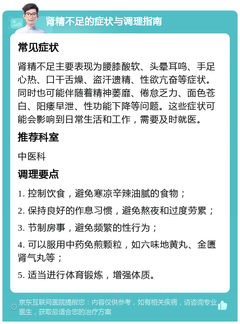 肾精不足的症状与调理指南 常见症状 肾精不足主要表现为腰膝酸软、头晕耳鸣、手足心热、口干舌燥、盗汗遗精、性欲亢奋等症状。同时也可能伴随着精神萎靡、倦怠乏力、面色苍白、阳痿早泄、性功能下降等问题。这些症状可能会影响到日常生活和工作，需要及时就医。 推荐科室 中医科 调理要点 1. 控制饮食，避免寒凉辛辣油腻的食物； 2. 保持良好的作息习惯，避免熬夜和过度劳累； 3. 节制房事，避免频繁的性行为； 4. 可以服用中药免煎颗粒，如六味地黄丸、金匮肾气丸等； 5. 适当进行体育锻炼，增强体质。