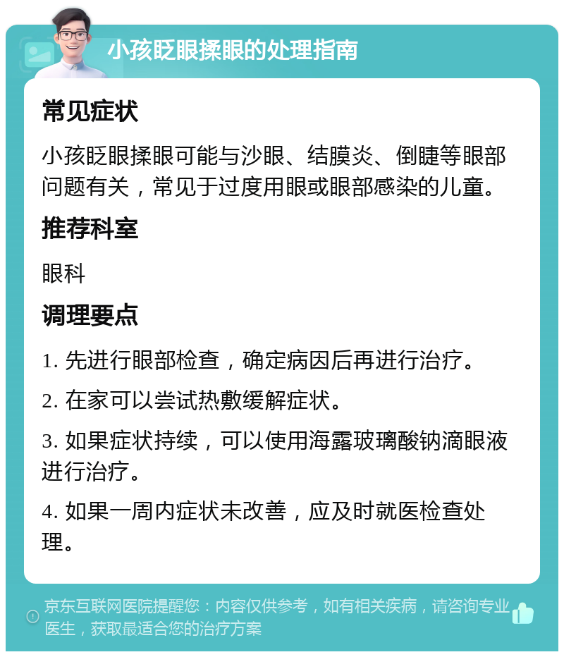 小孩眨眼揉眼的处理指南 常见症状 小孩眨眼揉眼可能与沙眼、结膜炎、倒睫等眼部问题有关，常见于过度用眼或眼部感染的儿童。 推荐科室 眼科 调理要点 1. 先进行眼部检查，确定病因后再进行治疗。 2. 在家可以尝试热敷缓解症状。 3. 如果症状持续，可以使用海露玻璃酸钠滴眼液进行治疗。 4. 如果一周内症状未改善，应及时就医检查处理。