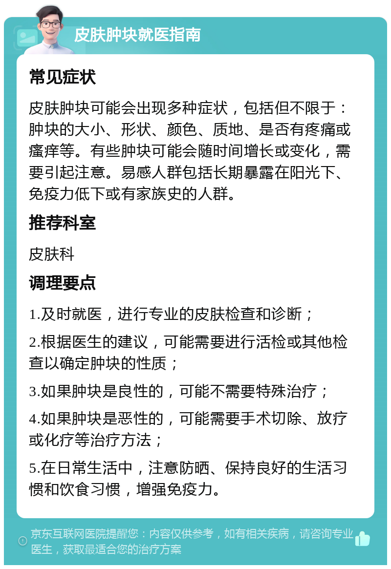 皮肤肿块就医指南 常见症状 皮肤肿块可能会出现多种症状，包括但不限于：肿块的大小、形状、颜色、质地、是否有疼痛或瘙痒等。有些肿块可能会随时间增长或变化，需要引起注意。易感人群包括长期暴露在阳光下、免疫力低下或有家族史的人群。 推荐科室 皮肤科 调理要点 1.及时就医，进行专业的皮肤检查和诊断； 2.根据医生的建议，可能需要进行活检或其他检查以确定肿块的性质； 3.如果肿块是良性的，可能不需要特殊治疗； 4.如果肿块是恶性的，可能需要手术切除、放疗或化疗等治疗方法； 5.在日常生活中，注意防晒、保持良好的生活习惯和饮食习惯，增强免疫力。