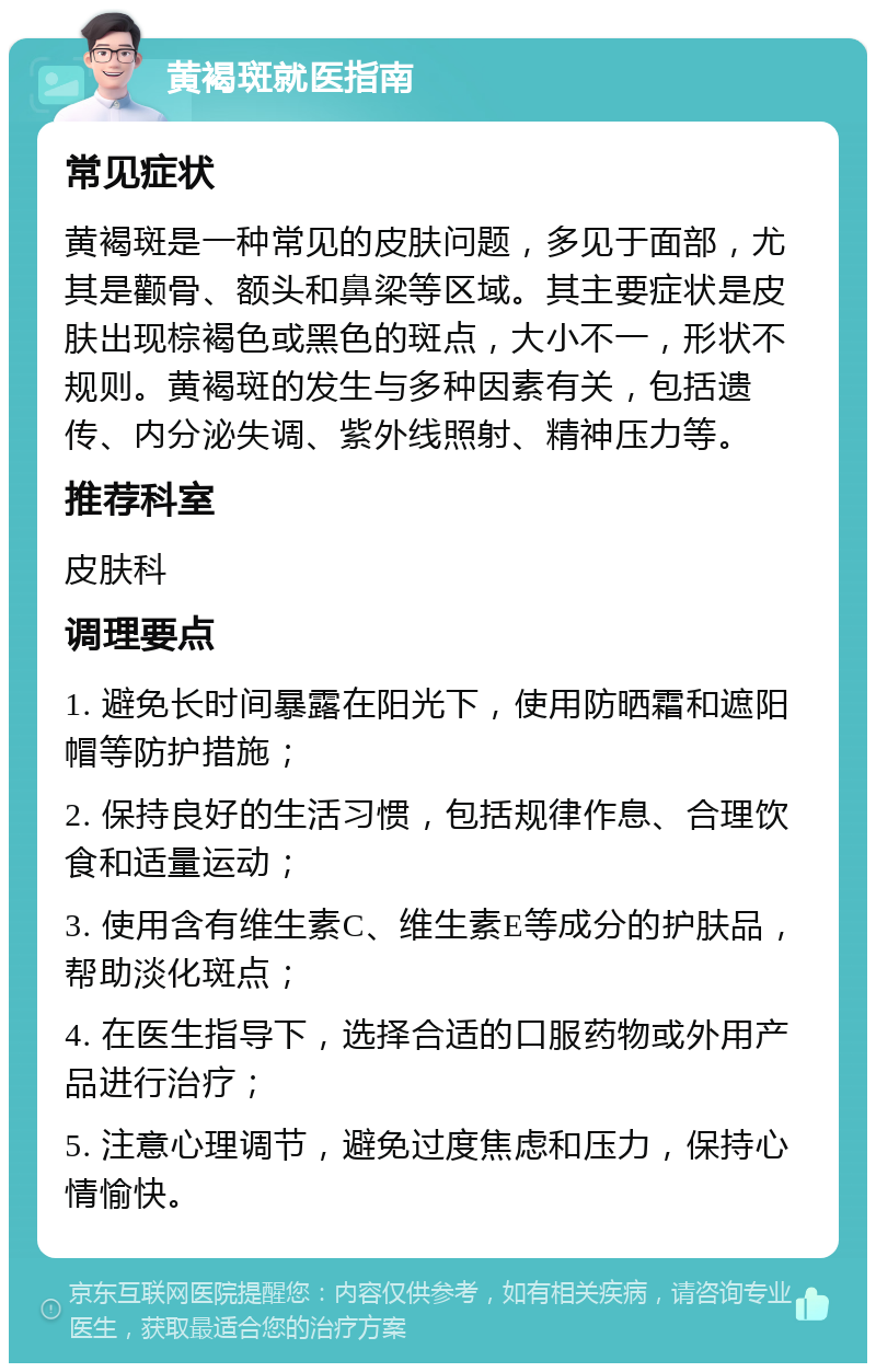 黄褐斑就医指南 常见症状 黄褐斑是一种常见的皮肤问题，多见于面部，尤其是颧骨、额头和鼻梁等区域。其主要症状是皮肤出现棕褐色或黑色的斑点，大小不一，形状不规则。黄褐斑的发生与多种因素有关，包括遗传、内分泌失调、紫外线照射、精神压力等。 推荐科室 皮肤科 调理要点 1. 避免长时间暴露在阳光下，使用防晒霜和遮阳帽等防护措施； 2. 保持良好的生活习惯，包括规律作息、合理饮食和适量运动； 3. 使用含有维生素C、维生素E等成分的护肤品，帮助淡化斑点； 4. 在医生指导下，选择合适的口服药物或外用产品进行治疗； 5. 注意心理调节，避免过度焦虑和压力，保持心情愉快。