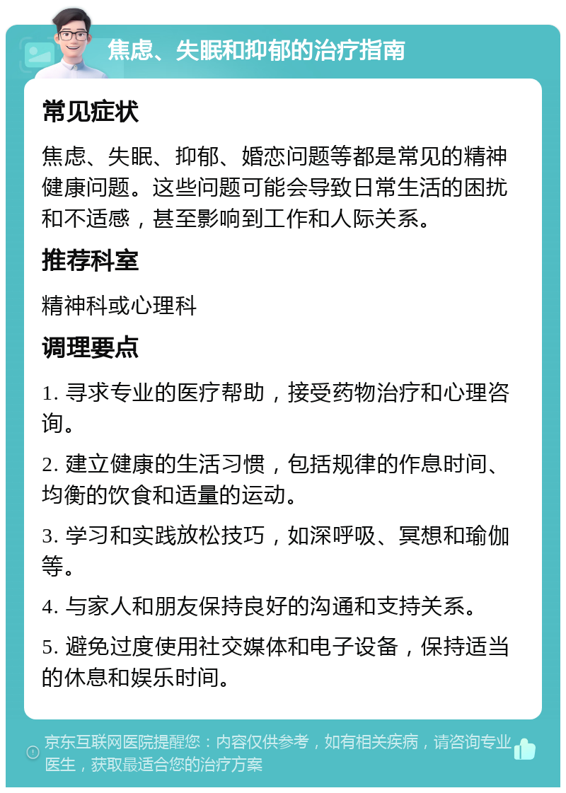 焦虑、失眠和抑郁的治疗指南 常见症状 焦虑、失眠、抑郁、婚恋问题等都是常见的精神健康问题。这些问题可能会导致日常生活的困扰和不适感，甚至影响到工作和人际关系。 推荐科室 精神科或心理科 调理要点 1. 寻求专业的医疗帮助，接受药物治疗和心理咨询。 2. 建立健康的生活习惯，包括规律的作息时间、均衡的饮食和适量的运动。 3. 学习和实践放松技巧，如深呼吸、冥想和瑜伽等。 4. 与家人和朋友保持良好的沟通和支持关系。 5. 避免过度使用社交媒体和电子设备，保持适当的休息和娱乐时间。