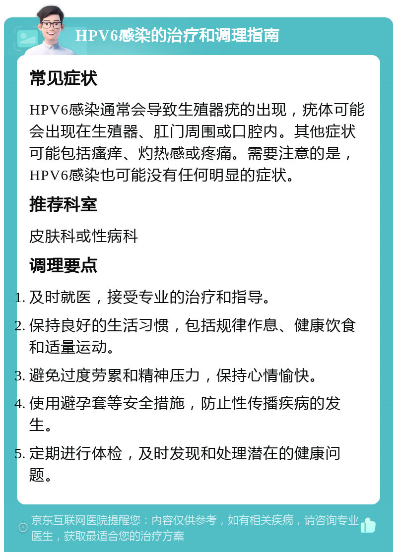 HPV6感染的治疗和调理指南 常见症状 HPV6感染通常会导致生殖器疣的出现，疣体可能会出现在生殖器、肛门周围或口腔内。其他症状可能包括瘙痒、灼热感或疼痛。需要注意的是，HPV6感染也可能没有任何明显的症状。 推荐科室 皮肤科或性病科 调理要点 及时就医，接受专业的治疗和指导。 保持良好的生活习惯，包括规律作息、健康饮食和适量运动。 避免过度劳累和精神压力，保持心情愉快。 使用避孕套等安全措施，防止性传播疾病的发生。 定期进行体检，及时发现和处理潜在的健康问题。