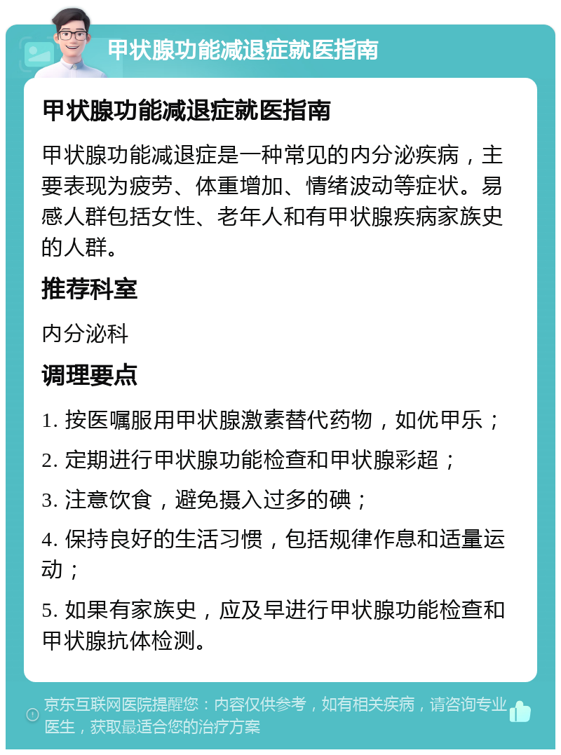 甲状腺功能减退症就医指南 甲状腺功能减退症就医指南 甲状腺功能减退症是一种常见的内分泌疾病，主要表现为疲劳、体重增加、情绪波动等症状。易感人群包括女性、老年人和有甲状腺疾病家族史的人群。 推荐科室 内分泌科 调理要点 1. 按医嘱服用甲状腺激素替代药物，如优甲乐； 2. 定期进行甲状腺功能检查和甲状腺彩超； 3. 注意饮食，避免摄入过多的碘； 4. 保持良好的生活习惯，包括规律作息和适量运动； 5. 如果有家族史，应及早进行甲状腺功能检查和甲状腺抗体检测。