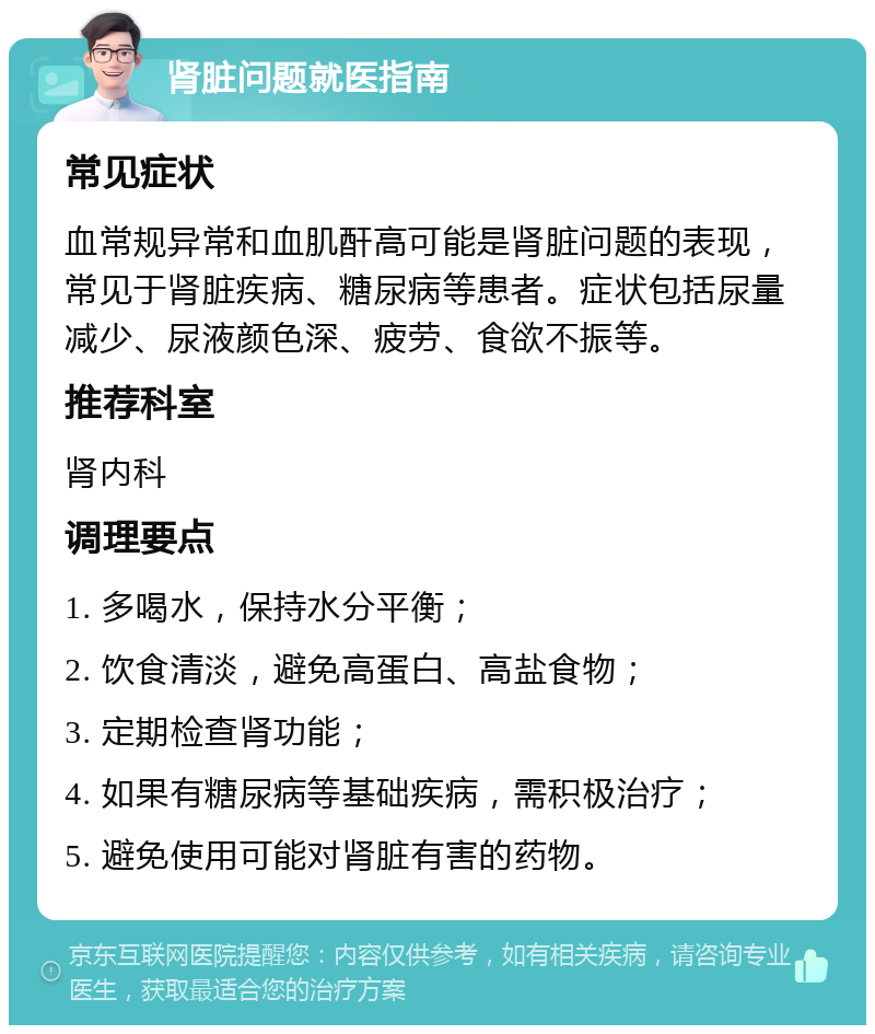 肾脏问题就医指南 常见症状 血常规异常和血肌酐高可能是肾脏问题的表现，常见于肾脏疾病、糖尿病等患者。症状包括尿量减少、尿液颜色深、疲劳、食欲不振等。 推荐科室 肾内科 调理要点 1. 多喝水，保持水分平衡； 2. 饮食清淡，避免高蛋白、高盐食物； 3. 定期检查肾功能； 4. 如果有糖尿病等基础疾病，需积极治疗； 5. 避免使用可能对肾脏有害的药物。