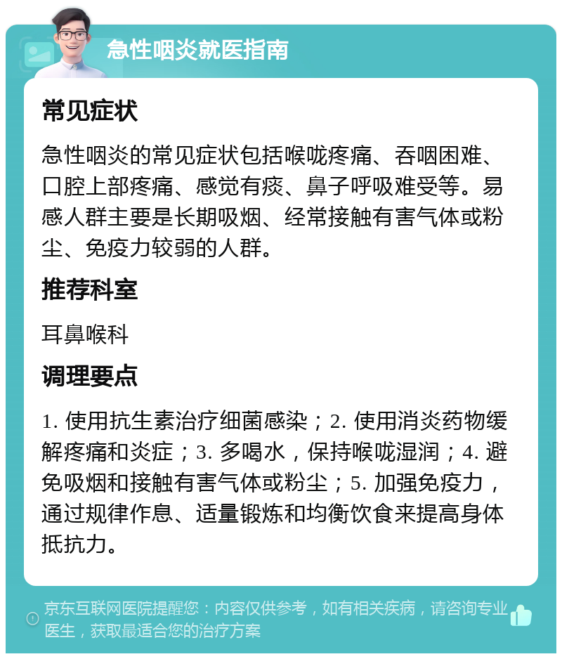 急性咽炎就医指南 常见症状 急性咽炎的常见症状包括喉咙疼痛、吞咽困难、口腔上部疼痛、感觉有痰、鼻子呼吸难受等。易感人群主要是长期吸烟、经常接触有害气体或粉尘、免疫力较弱的人群。 推荐科室 耳鼻喉科 调理要点 1. 使用抗生素治疗细菌感染；2. 使用消炎药物缓解疼痛和炎症；3. 多喝水，保持喉咙湿润；4. 避免吸烟和接触有害气体或粉尘；5. 加强免疫力，通过规律作息、适量锻炼和均衡饮食来提高身体抵抗力。