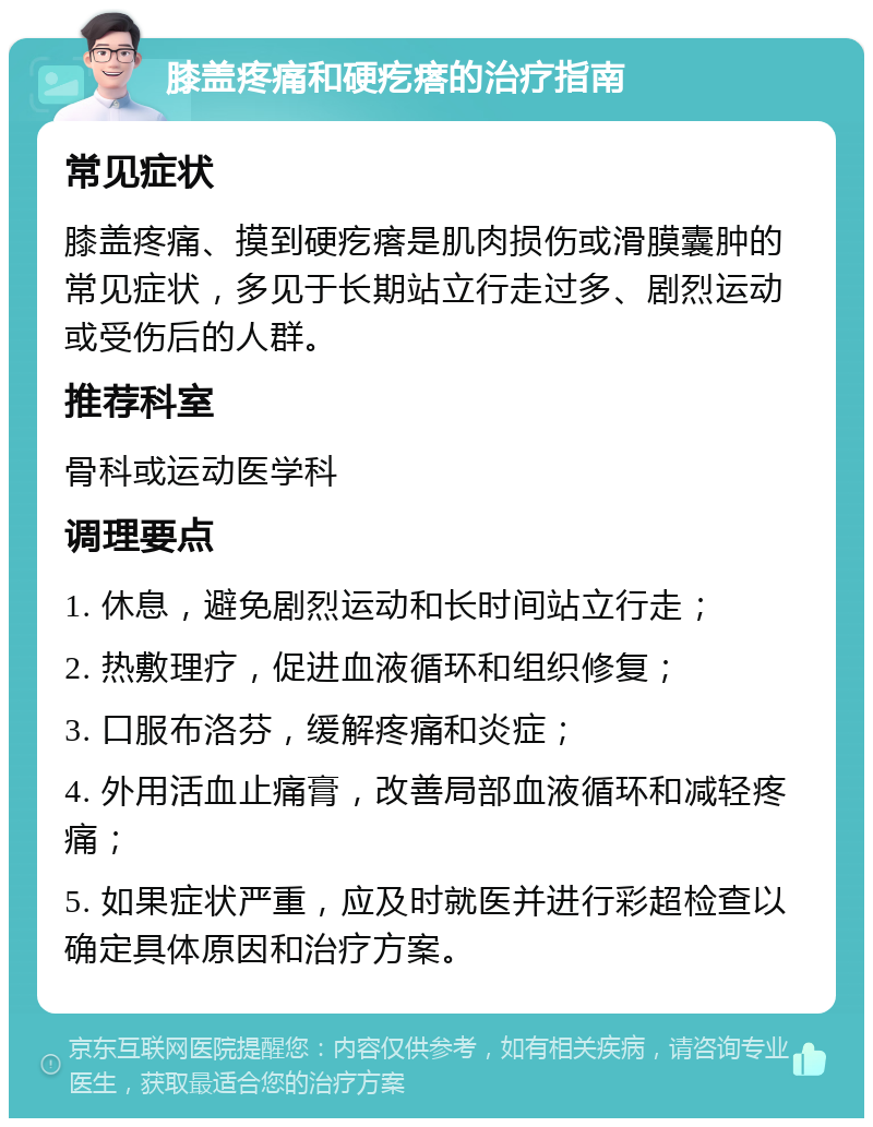 膝盖疼痛和硬疙瘩的治疗指南 常见症状 膝盖疼痛、摸到硬疙瘩是肌肉损伤或滑膜囊肿的常见症状，多见于长期站立行走过多、剧烈运动或受伤后的人群。 推荐科室 骨科或运动医学科 调理要点 1. 休息，避免剧烈运动和长时间站立行走； 2. 热敷理疗，促进血液循环和组织修复； 3. 口服布洛芬，缓解疼痛和炎症； 4. 外用活血止痛膏，改善局部血液循环和减轻疼痛； 5. 如果症状严重，应及时就医并进行彩超检查以确定具体原因和治疗方案。