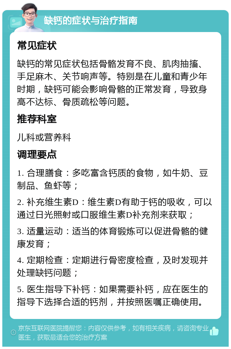 缺钙的症状与治疗指南 常见症状 缺钙的常见症状包括骨骼发育不良、肌肉抽搐、手足麻木、关节响声等。特别是在儿童和青少年时期，缺钙可能会影响骨骼的正常发育，导致身高不达标、骨质疏松等问题。 推荐科室 儿科或营养科 调理要点 1. 合理膳食：多吃富含钙质的食物，如牛奶、豆制品、鱼虾等； 2. 补充维生素D：维生素D有助于钙的吸收，可以通过日光照射或口服维生素D补充剂来获取； 3. 适量运动：适当的体育锻炼可以促进骨骼的健康发育； 4. 定期检查：定期进行骨密度检查，及时发现并处理缺钙问题； 5. 医生指导下补钙：如果需要补钙，应在医生的指导下选择合适的钙剂，并按照医嘱正确使用。