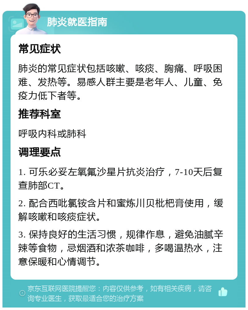 肺炎就医指南 常见症状 肺炎的常见症状包括咳嗽、咳痰、胸痛、呼吸困难、发热等。易感人群主要是老年人、儿童、免疫力低下者等。 推荐科室 呼吸内科或肺科 调理要点 1. 可乐必妥左氧氟沙星片抗炎治疗，7-10天后复查肺部CT。 2. 配合西吡氯铵含片和蜜炼川贝枇杷膏使用，缓解咳嗽和咳痰症状。 3. 保持良好的生活习惯，规律作息，避免油腻辛辣等食物，忌烟酒和浓茶咖啡，多喝温热水，注意保暖和心情调节。