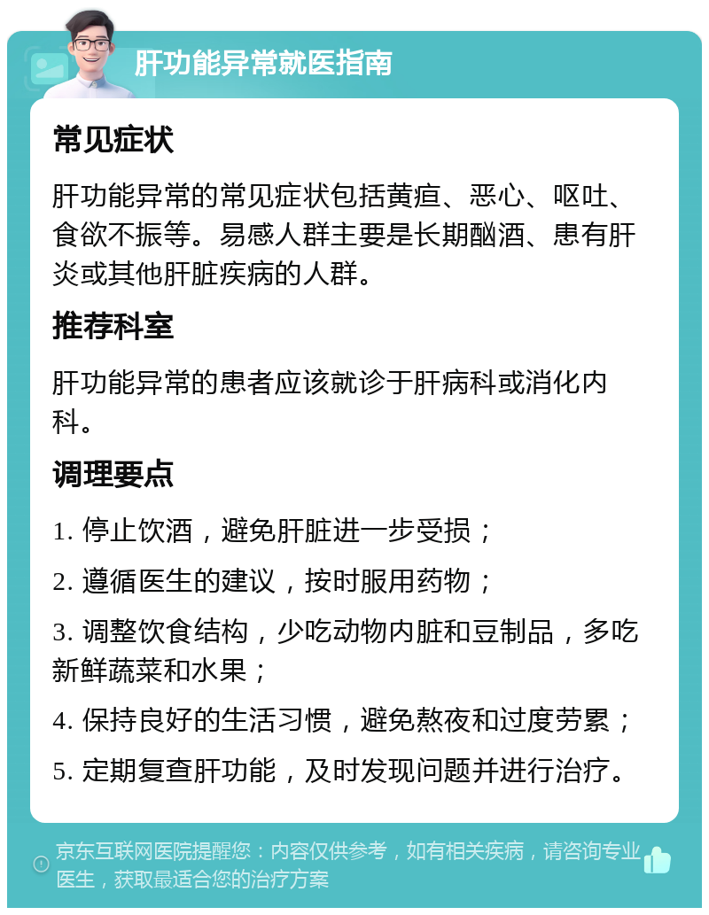 肝功能异常就医指南 常见症状 肝功能异常的常见症状包括黄疸、恶心、呕吐、食欲不振等。易感人群主要是长期酗酒、患有肝炎或其他肝脏疾病的人群。 推荐科室 肝功能异常的患者应该就诊于肝病科或消化内科。 调理要点 1. 停止饮酒，避免肝脏进一步受损； 2. 遵循医生的建议，按时服用药物； 3. 调整饮食结构，少吃动物内脏和豆制品，多吃新鲜蔬菜和水果； 4. 保持良好的生活习惯，避免熬夜和过度劳累； 5. 定期复查肝功能，及时发现问题并进行治疗。