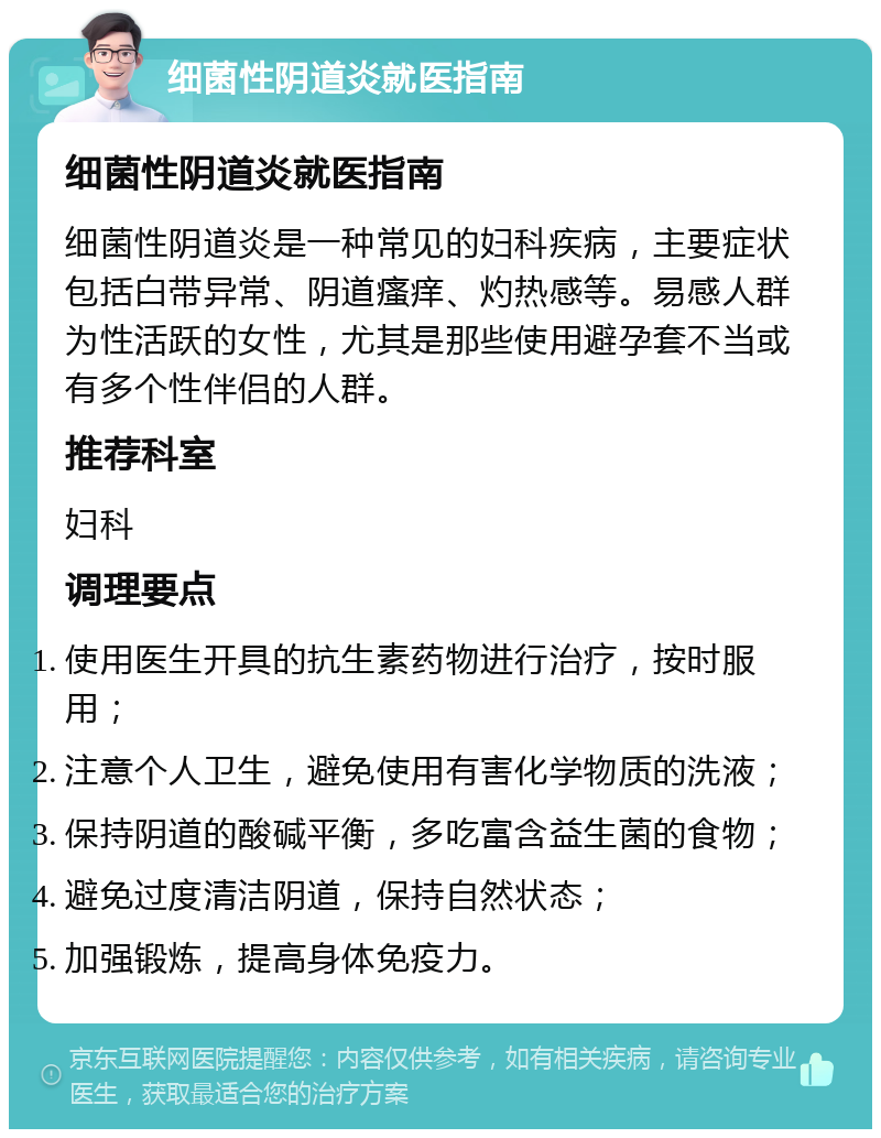 细菌性阴道炎就医指南 细菌性阴道炎就医指南 细菌性阴道炎是一种常见的妇科疾病，主要症状包括白带异常、阴道瘙痒、灼热感等。易感人群为性活跃的女性，尤其是那些使用避孕套不当或有多个性伴侣的人群。 推荐科室 妇科 调理要点 使用医生开具的抗生素药物进行治疗，按时服用； 注意个人卫生，避免使用有害化学物质的洗液； 保持阴道的酸碱平衡，多吃富含益生菌的食物； 避免过度清洁阴道，保持自然状态； 加强锻炼，提高身体免疫力。