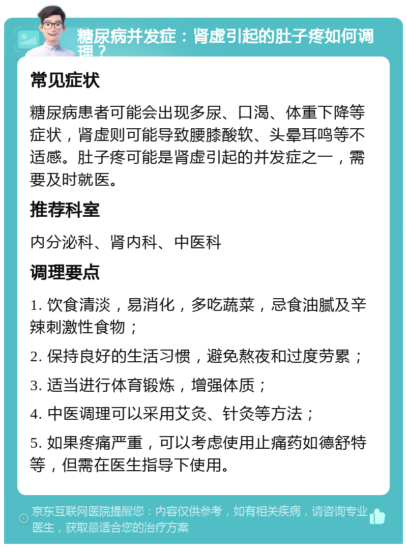 糖尿病并发症：肾虚引起的肚子疼如何调理？ 常见症状 糖尿病患者可能会出现多尿、口渴、体重下降等症状，肾虚则可能导致腰膝酸软、头晕耳鸣等不适感。肚子疼可能是肾虚引起的并发症之一，需要及时就医。 推荐科室 内分泌科、肾内科、中医科 调理要点 1. 饮食清淡，易消化，多吃蔬菜，忌食油腻及辛辣刺激性食物； 2. 保持良好的生活习惯，避免熬夜和过度劳累； 3. 适当进行体育锻炼，增强体质； 4. 中医调理可以采用艾灸、针灸等方法； 5. 如果疼痛严重，可以考虑使用止痛药如德舒特等，但需在医生指导下使用。