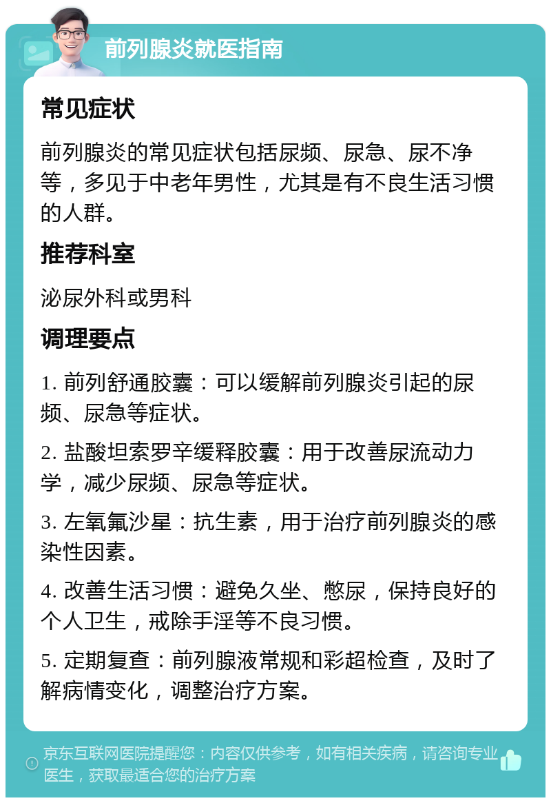 前列腺炎就医指南 常见症状 前列腺炎的常见症状包括尿频、尿急、尿不净等，多见于中老年男性，尤其是有不良生活习惯的人群。 推荐科室 泌尿外科或男科 调理要点 1. 前列舒通胶囊：可以缓解前列腺炎引起的尿频、尿急等症状。 2. 盐酸坦索罗辛缓释胶囊：用于改善尿流动力学，减少尿频、尿急等症状。 3. 左氧氟沙星：抗生素，用于治疗前列腺炎的感染性因素。 4. 改善生活习惯：避免久坐、憋尿，保持良好的个人卫生，戒除手淫等不良习惯。 5. 定期复查：前列腺液常规和彩超检查，及时了解病情变化，调整治疗方案。