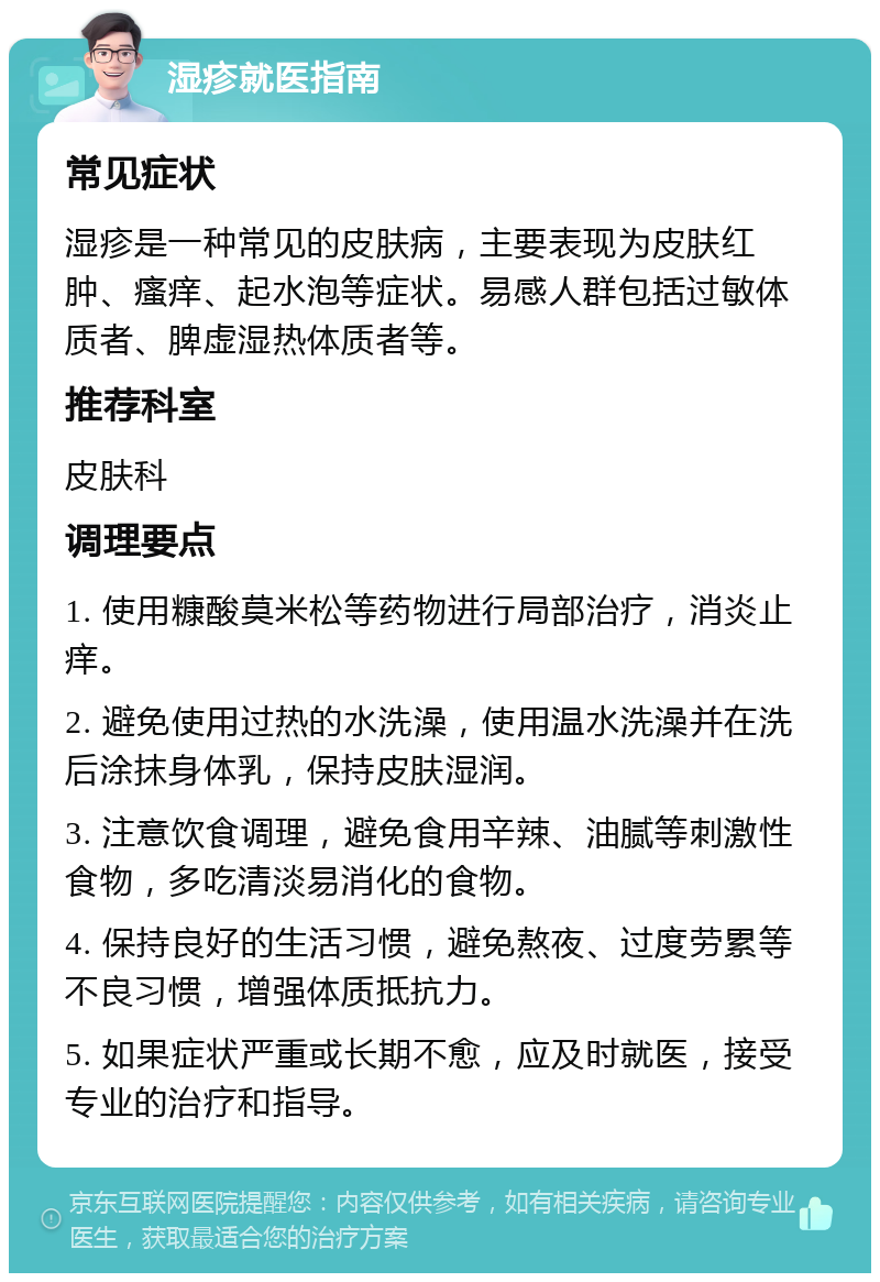 湿疹就医指南 常见症状 湿疹是一种常见的皮肤病，主要表现为皮肤红肿、瘙痒、起水泡等症状。易感人群包括过敏体质者、脾虚湿热体质者等。 推荐科室 皮肤科 调理要点 1. 使用糠酸莫米松等药物进行局部治疗，消炎止痒。 2. 避免使用过热的水洗澡，使用温水洗澡并在洗后涂抹身体乳，保持皮肤湿润。 3. 注意饮食调理，避免食用辛辣、油腻等刺激性食物，多吃清淡易消化的食物。 4. 保持良好的生活习惯，避免熬夜、过度劳累等不良习惯，增强体质抵抗力。 5. 如果症状严重或长期不愈，应及时就医，接受专业的治疗和指导。