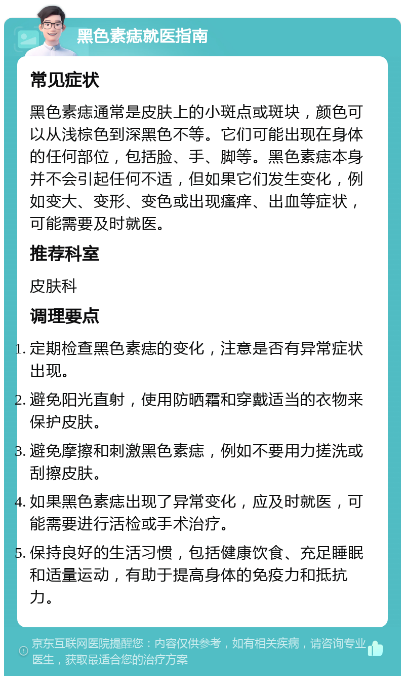 黑色素痣就医指南 常见症状 黑色素痣通常是皮肤上的小斑点或斑块，颜色可以从浅棕色到深黑色不等。它们可能出现在身体的任何部位，包括脸、手、脚等。黑色素痣本身并不会引起任何不适，但如果它们发生变化，例如变大、变形、变色或出现瘙痒、出血等症状，可能需要及时就医。 推荐科室 皮肤科 调理要点 定期检查黑色素痣的变化，注意是否有异常症状出现。 避免阳光直射，使用防晒霜和穿戴适当的衣物来保护皮肤。 避免摩擦和刺激黑色素痣，例如不要用力搓洗或刮擦皮肤。 如果黑色素痣出现了异常变化，应及时就医，可能需要进行活检或手术治疗。 保持良好的生活习惯，包括健康饮食、充足睡眠和适量运动，有助于提高身体的免疫力和抵抗力。