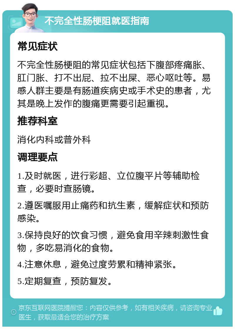 不完全性肠梗阻就医指南 常见症状 不完全性肠梗阻的常见症状包括下腹部疼痛胀、肛门胀、打不出屁、拉不出屎、恶心呕吐等。易感人群主要是有肠道疾病史或手术史的患者，尤其是晚上发作的腹痛更需要引起重视。 推荐科室 消化内科或普外科 调理要点 1.及时就医，进行彩超、立位腹平片等辅助检查，必要时查肠镜。 2.遵医嘱服用止痛药和抗生素，缓解症状和预防感染。 3.保持良好的饮食习惯，避免食用辛辣刺激性食物，多吃易消化的食物。 4.注意休息，避免过度劳累和精神紧张。 5.定期复查，预防复发。