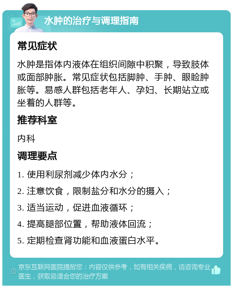 水肿的治疗与调理指南 常见症状 水肿是指体内液体在组织间隙中积聚，导致肢体或面部肿胀。常见症状包括脚肿、手肿、眼睑肿胀等。易感人群包括老年人、孕妇、长期站立或坐着的人群等。 推荐科室 内科 调理要点 1. 使用利尿剂减少体内水分； 2. 注意饮食，限制盐分和水分的摄入； 3. 适当运动，促进血液循环； 4. 提高腿部位置，帮助液体回流； 5. 定期检查肾功能和血液蛋白水平。