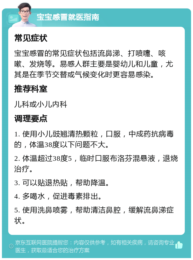 宝宝感冒就医指南 常见症状 宝宝感冒的常见症状包括流鼻涕、打喷嚏、咳嗽、发烧等。易感人群主要是婴幼儿和儿童，尤其是在季节交替或气候变化时更容易感染。 推荐科室 儿科或小儿内科 调理要点 1. 使用小儿豉翘清热颗粒，口服，中成药抗病毒的，体温38度以下问题不大。 2. 体温超过38度5，临时口服布洛芬混悬液，退烧治疗。 3. 可以贴退热贴，帮助降温。 4. 多喝水，促进毒素排出。 5. 使用洗鼻喷雾，帮助清洁鼻腔，缓解流鼻涕症状。