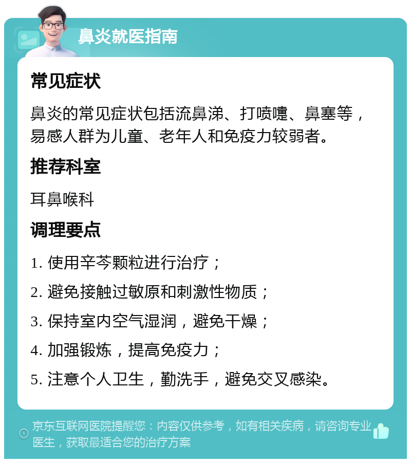 鼻炎就医指南 常见症状 鼻炎的常见症状包括流鼻涕、打喷嚏、鼻塞等，易感人群为儿童、老年人和免疫力较弱者。 推荐科室 耳鼻喉科 调理要点 1. 使用辛芩颗粒进行治疗； 2. 避免接触过敏原和刺激性物质； 3. 保持室内空气湿润，避免干燥； 4. 加强锻炼，提高免疫力； 5. 注意个人卫生，勤洗手，避免交叉感染。