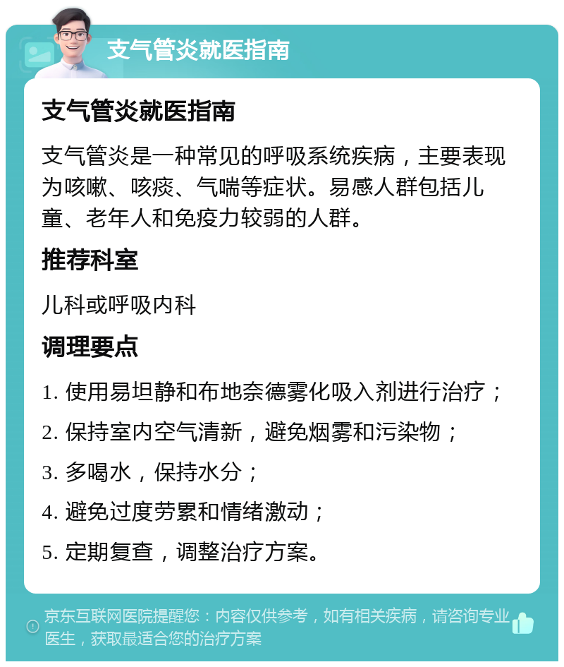 支气管炎就医指南 支气管炎就医指南 支气管炎是一种常见的呼吸系统疾病，主要表现为咳嗽、咳痰、气喘等症状。易感人群包括儿童、老年人和免疫力较弱的人群。 推荐科室 儿科或呼吸内科 调理要点 1. 使用易坦静和布地奈德雾化吸入剂进行治疗； 2. 保持室内空气清新，避免烟雾和污染物； 3. 多喝水，保持水分； 4. 避免过度劳累和情绪激动； 5. 定期复查，调整治疗方案。