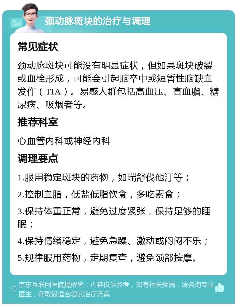 颈动脉斑块的治疗与调理 常见症状 颈动脉斑块可能没有明显症状，但如果斑块破裂或血栓形成，可能会引起脑卒中或短暂性脑缺血发作（TIA）。易感人群包括高血压、高血脂、糖尿病、吸烟者等。 推荐科室 心血管内科或神经内科 调理要点 1.服用稳定斑块的药物，如瑞舒伐他汀等； 2.控制血脂，低盐低脂饮食，多吃素食； 3.保持体重正常，避免过度紧张，保持足够的睡眠； 4.保持情绪稳定，避免急躁、激动或闷闷不乐； 5.规律服用药物，定期复查，避免颈部按摩。