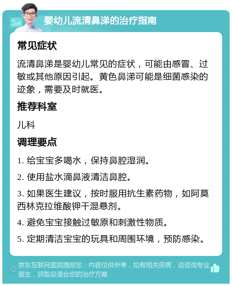 婴幼儿流清鼻涕的治疗指南 常见症状 流清鼻涕是婴幼儿常见的症状，可能由感冒、过敏或其他原因引起。黄色鼻涕可能是细菌感染的迹象，需要及时就医。 推荐科室 儿科 调理要点 1. 给宝宝多喝水，保持鼻腔湿润。 2. 使用盐水滴鼻液清洁鼻腔。 3. 如果医生建议，按时服用抗生素药物，如阿莫西林克拉维酸钾干混悬剂。 4. 避免宝宝接触过敏原和刺激性物质。 5. 定期清洁宝宝的玩具和周围环境，预防感染。