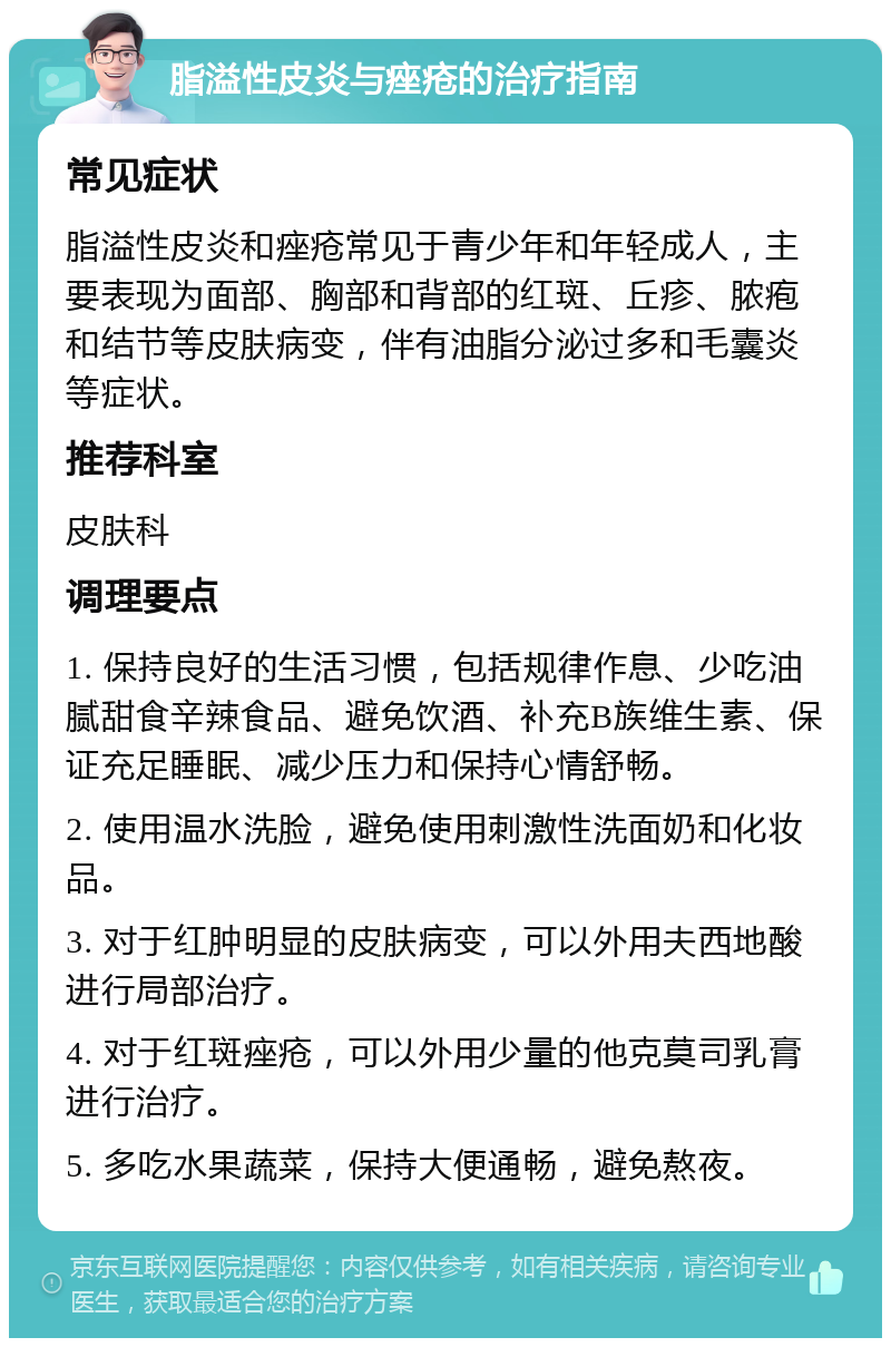 脂溢性皮炎与痤疮的治疗指南 常见症状 脂溢性皮炎和痤疮常见于青少年和年轻成人，主要表现为面部、胸部和背部的红斑、丘疹、脓疱和结节等皮肤病变，伴有油脂分泌过多和毛囊炎等症状。 推荐科室 皮肤科 调理要点 1. 保持良好的生活习惯，包括规律作息、少吃油腻甜食辛辣食品、避免饮酒、补充B族维生素、保证充足睡眠、减少压力和保持心情舒畅。 2. 使用温水洗脸，避免使用刺激性洗面奶和化妆品。 3. 对于红肿明显的皮肤病变，可以外用夫西地酸进行局部治疗。 4. 对于红斑痤疮，可以外用少量的他克莫司乳膏进行治疗。 5. 多吃水果蔬菜，保持大便通畅，避免熬夜。