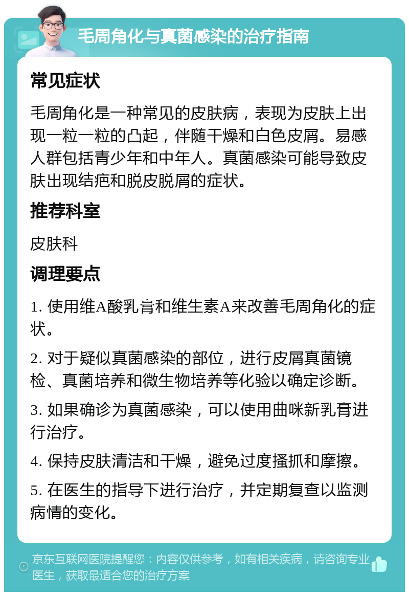 毛周角化与真菌感染的治疗指南 常见症状 毛周角化是一种常见的皮肤病，表现为皮肤上出现一粒一粒的凸起，伴随干燥和白色皮屑。易感人群包括青少年和中年人。真菌感染可能导致皮肤出现结疤和脱皮脱屑的症状。 推荐科室 皮肤科 调理要点 1. 使用维A酸乳膏和维生素A来改善毛周角化的症状。 2. 对于疑似真菌感染的部位，进行皮屑真菌镜检、真菌培养和微生物培养等化验以确定诊断。 3. 如果确诊为真菌感染，可以使用曲咪新乳膏进行治疗。 4. 保持皮肤清洁和干燥，避免过度搔抓和摩擦。 5. 在医生的指导下进行治疗，并定期复查以监测病情的变化。