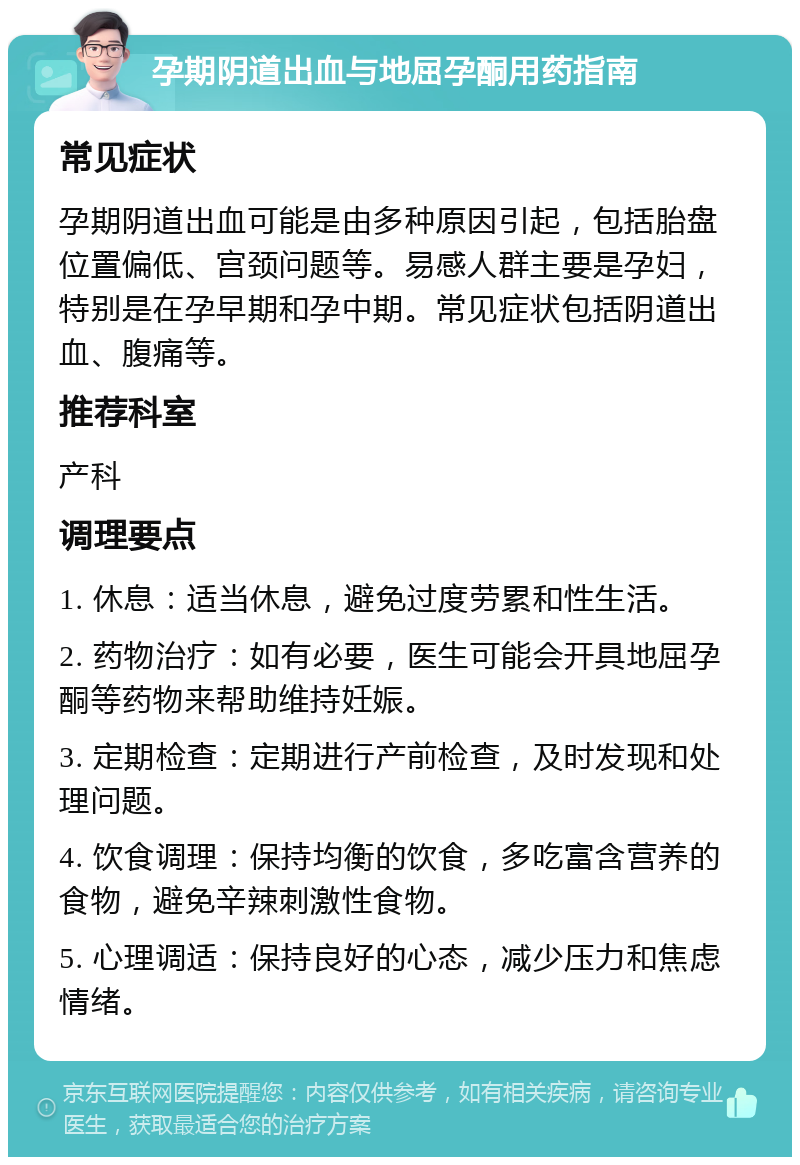 孕期阴道出血与地屈孕酮用药指南 常见症状 孕期阴道出血可能是由多种原因引起，包括胎盘位置偏低、宫颈问题等。易感人群主要是孕妇，特别是在孕早期和孕中期。常见症状包括阴道出血、腹痛等。 推荐科室 产科 调理要点 1. 休息：适当休息，避免过度劳累和性生活。 2. 药物治疗：如有必要，医生可能会开具地屈孕酮等药物来帮助维持妊娠。 3. 定期检查：定期进行产前检查，及时发现和处理问题。 4. 饮食调理：保持均衡的饮食，多吃富含营养的食物，避免辛辣刺激性食物。 5. 心理调适：保持良好的心态，减少压力和焦虑情绪。