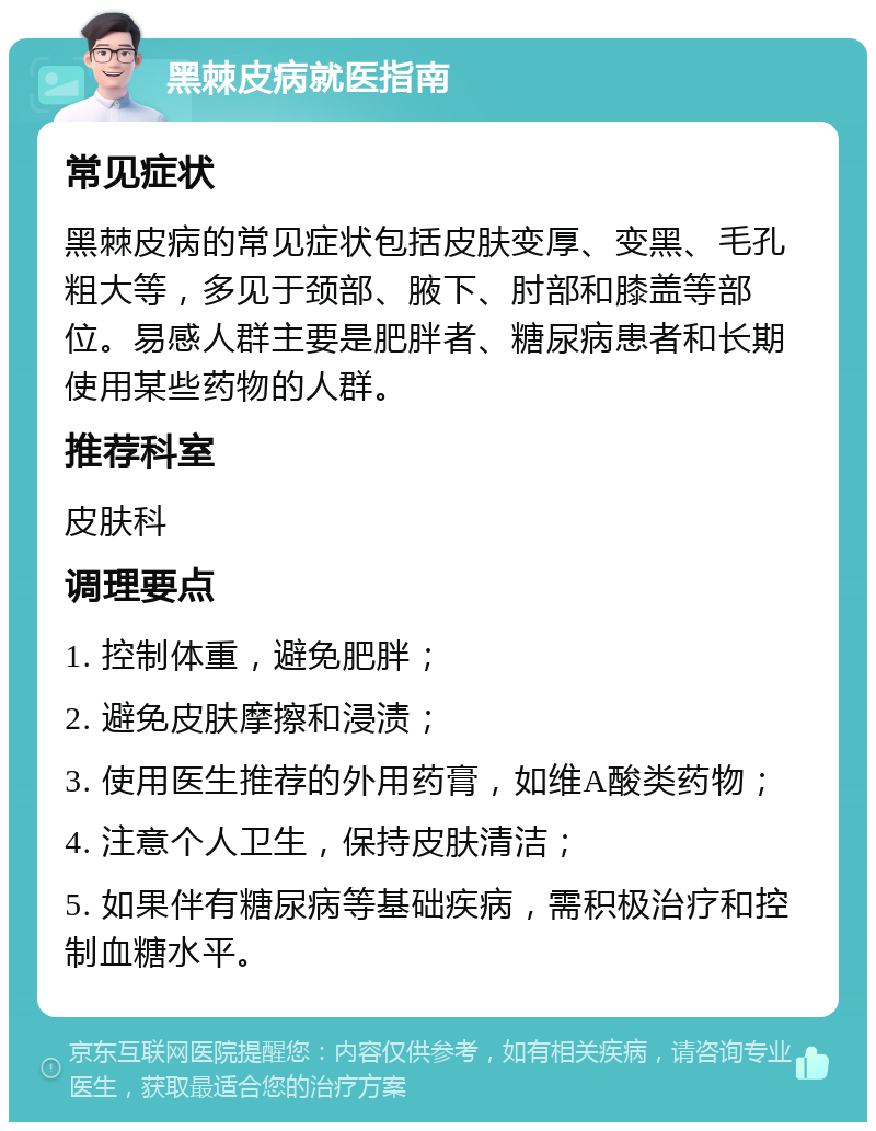 黑棘皮病就医指南 常见症状 黑棘皮病的常见症状包括皮肤变厚、变黑、毛孔粗大等，多见于颈部、腋下、肘部和膝盖等部位。易感人群主要是肥胖者、糖尿病患者和长期使用某些药物的人群。 推荐科室 皮肤科 调理要点 1. 控制体重，避免肥胖； 2. 避免皮肤摩擦和浸渍； 3. 使用医生推荐的外用药膏，如维A酸类药物； 4. 注意个人卫生，保持皮肤清洁； 5. 如果伴有糖尿病等基础疾病，需积极治疗和控制血糖水平。