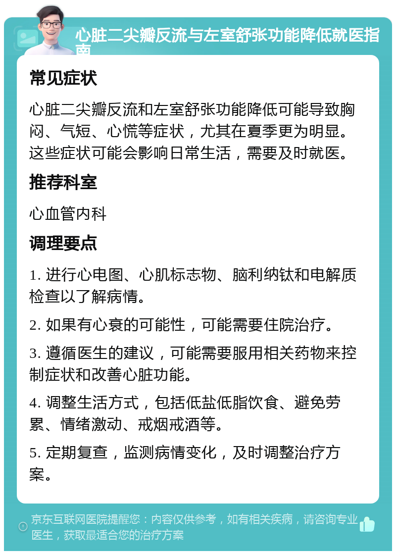 心脏二尖瓣反流与左室舒张功能降低就医指南 常见症状 心脏二尖瓣反流和左室舒张功能降低可能导致胸闷、气短、心慌等症状，尤其在夏季更为明显。这些症状可能会影响日常生活，需要及时就医。 推荐科室 心血管内科 调理要点 1. 进行心电图、心肌标志物、脑利纳钛和电解质检查以了解病情。 2. 如果有心衰的可能性，可能需要住院治疗。 3. 遵循医生的建议，可能需要服用相关药物来控制症状和改善心脏功能。 4. 调整生活方式，包括低盐低脂饮食、避免劳累、情绪激动、戒烟戒酒等。 5. 定期复查，监测病情变化，及时调整治疗方案。