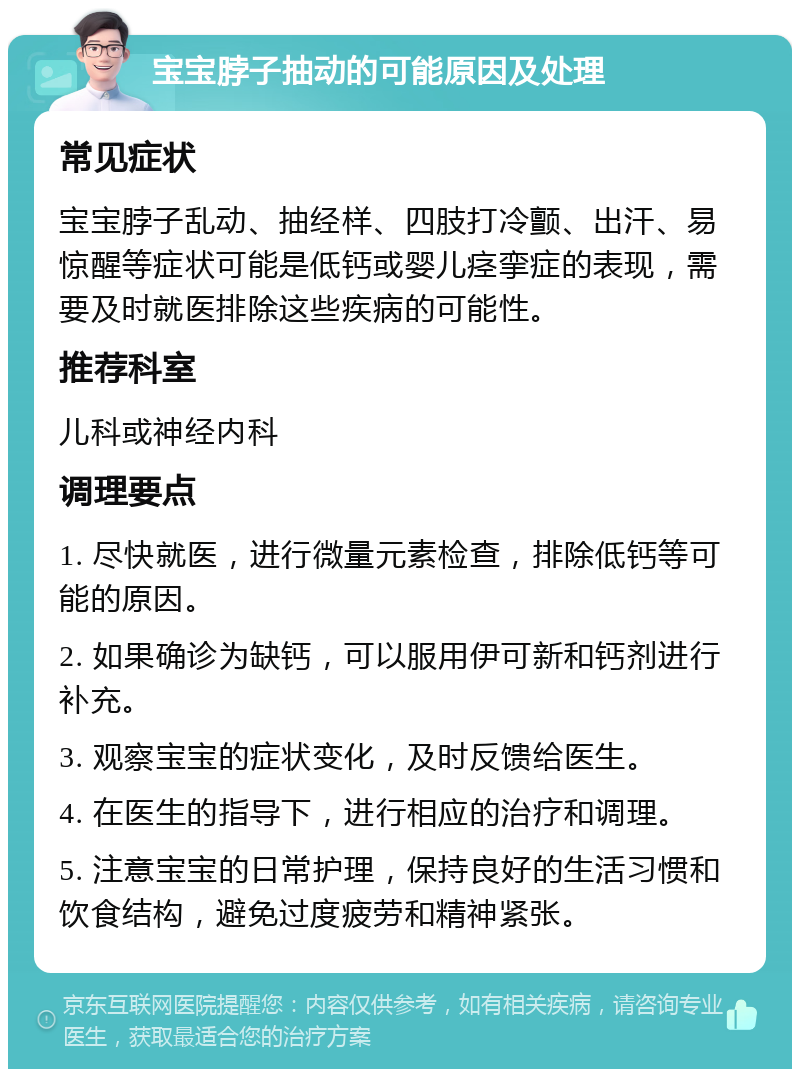 宝宝脖子抽动的可能原因及处理 常见症状 宝宝脖子乱动、抽经样、四肢打冷颤、出汗、易惊醒等症状可能是低钙或婴儿痉挛症的表现，需要及时就医排除这些疾病的可能性。 推荐科室 儿科或神经内科 调理要点 1. 尽快就医，进行微量元素检查，排除低钙等可能的原因。 2. 如果确诊为缺钙，可以服用伊可新和钙剂进行补充。 3. 观察宝宝的症状变化，及时反馈给医生。 4. 在医生的指导下，进行相应的治疗和调理。 5. 注意宝宝的日常护理，保持良好的生活习惯和饮食结构，避免过度疲劳和精神紧张。